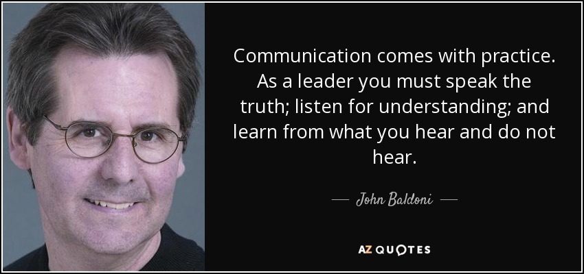Communication comes with practice. As a leader you must speak the truth; listen for understanding; and learn from what you hear and do not hear. - John Baldoni