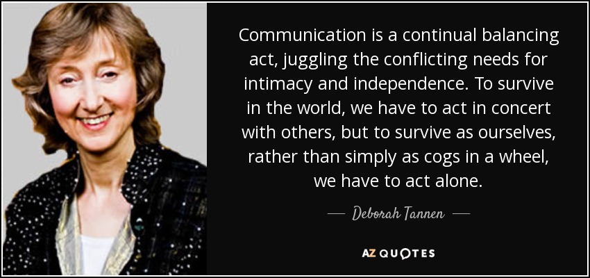 Communication is a continual balancing act, juggling the conflicting needs for intimacy and independence. To survive in the world, we have to act in concert with others, but to survive as ourselves, rather than simply as cogs in a wheel, we have to act alone. - Deborah Tannen