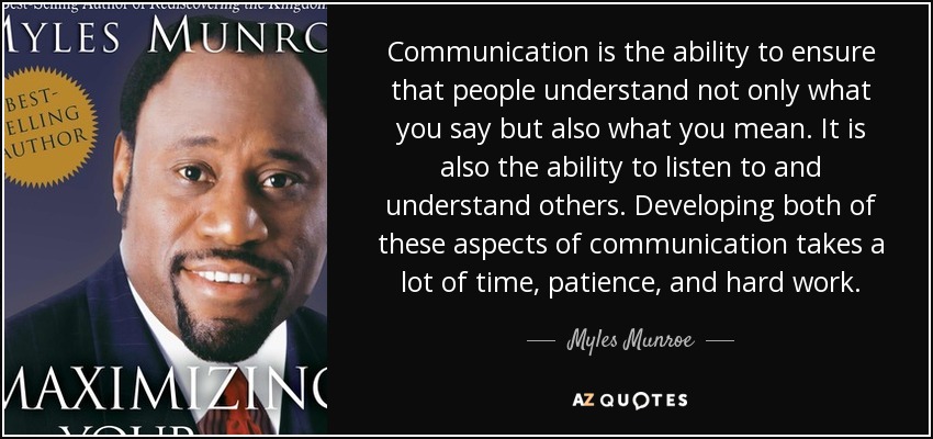 Communication is the ability to ensure that people understand not only what you say but also what you mean. It is also the ability to listen to and understand others. Developing both of these aspects of communication takes a lot of time, patience, and hard work. - Myles Munroe
