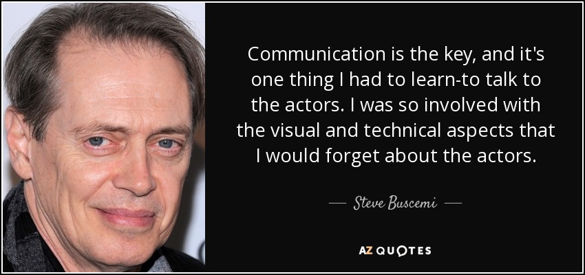 Communication is the key, and it's one thing I had to learn-to talk to the actors. I was so involved with the visual and technical aspects that I would forget about the actors. - Steve Buscemi