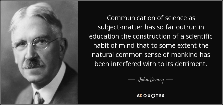 Communication of science as subject-matter has so far outrun in education the construction of a scientific habit of mind that to some extent the natural common sense of mankind has been interfered with to its detriment. - John Dewey