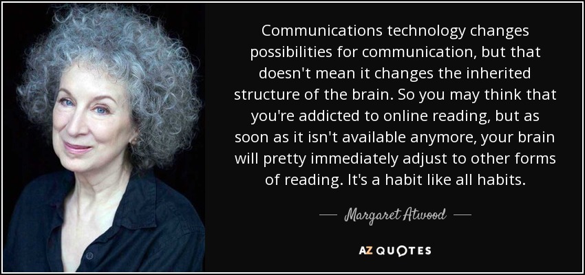 Communications technology changes possibilities for communication, but that doesn't mean it changes the inherited structure of the brain. So you may think that you're addicted to online reading, but as soon as it isn't available anymore, your brain will pretty immediately adjust to other forms of reading. It's a habit like all habits. - Margaret Atwood