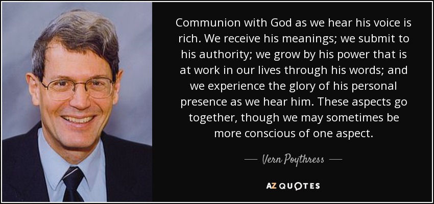 Communion with God as we hear his voice is rich. We receive his meanings; we submit to his authority; we grow by his power that is at work in our lives through his words; and we experience the glory of his personal presence as we hear him. These aspects go together, though we may sometimes be more conscious of one aspect. - Vern Poythress