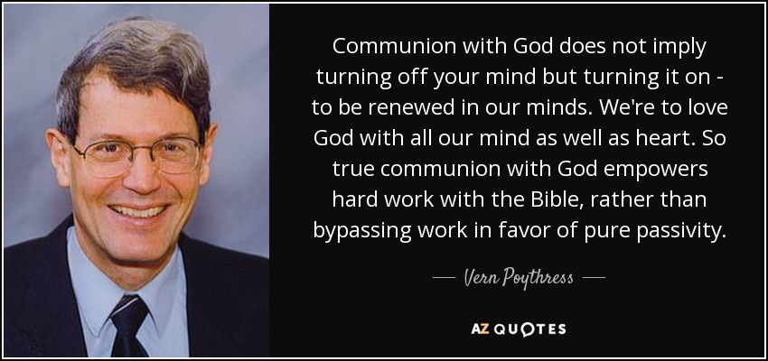 Communion with God does not imply turning off your mind but turning it on - to be renewed in our minds. We're to love God with all our mind as well as heart. So true communion with God empowers hard work with the Bible, rather than bypassing work in favor of pure passivity. - Vern Poythress