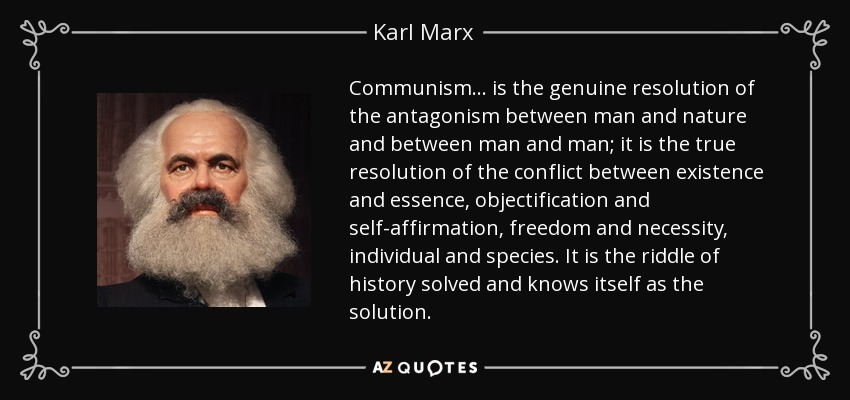 Communism... is the genuine resolution of the antagonism between man and nature and between man and man; it is the true resolution of the conflict between existence and essence, objectification and self-affirmation, freedom and necessity, individual and species. It is the riddle of history solved and knows itself as the solution. - Karl Marx