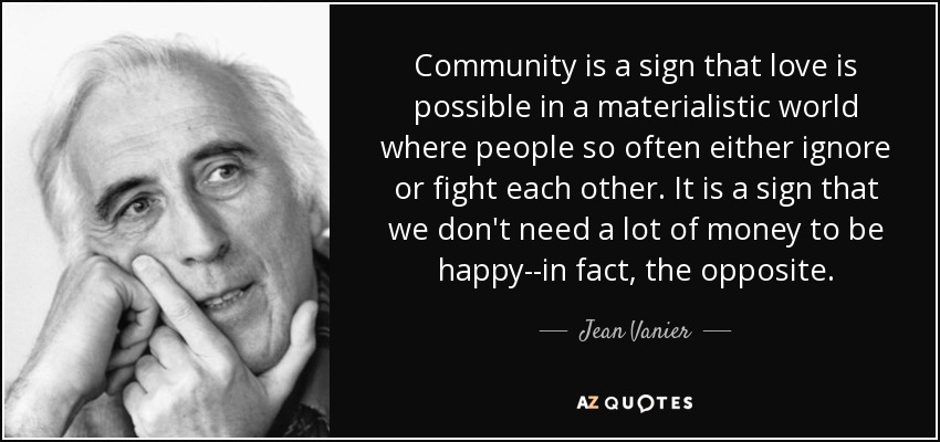 Community is a sign that love is possible in a materialistic world where people so often either ignore or fight each other. It is a sign that we don't need a lot of money to be happy--in fact, the opposite. - Jean Vanier