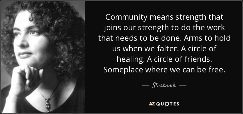 Community means strength that joins our strength to do the work that needs to be done. Arms to hold us when we falter. A circle of healing. A circle of friends. Someplace where we can be free. - Starhawk