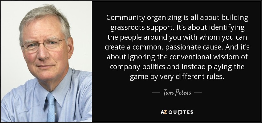 Community organizing is all about building grassroots support. It's about identifying the people around you with whom you can create a common, passionate cause. And it's about ignoring the conventional wisdom of company politics and instead playing the game by very different rules. - Tom Peters