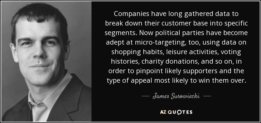 Companies have long gathered data to break down their customer base into specific segments. Now political parties have become adept at micro-targeting, too, using data on shopping habits, leisure activities, voting histories, charity donations, and so on, in order to pinpoint likely supporters and the type of appeal most likely to win them over. - James Surowiecki