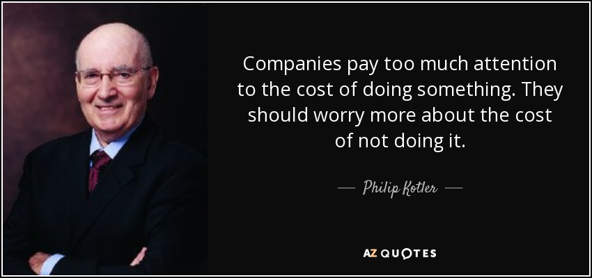 Companies pay too much attention to the cost of doing something. They should worry more about the cost of not doing it. - Philip Kotler