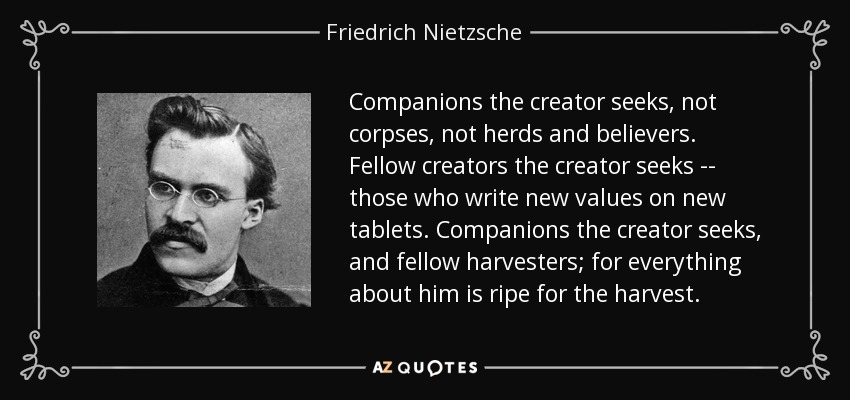 Companions the creator seeks, not corpses, not herds and believers. Fellow creators the creator seeks -- those who write new values on new tablets. Companions the creator seeks, and fellow harvesters; for everything about him is ripe for the harvest. - Friedrich Nietzsche