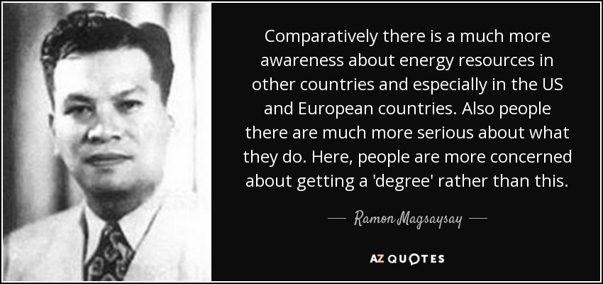 Comparatively there is a much more awareness about energy resources in other countries and especially in the US and European countries. Also people there are much more serious about what they do. Here, people are more concerned about getting a 'degree' rather than this. - Ramon Magsaysay