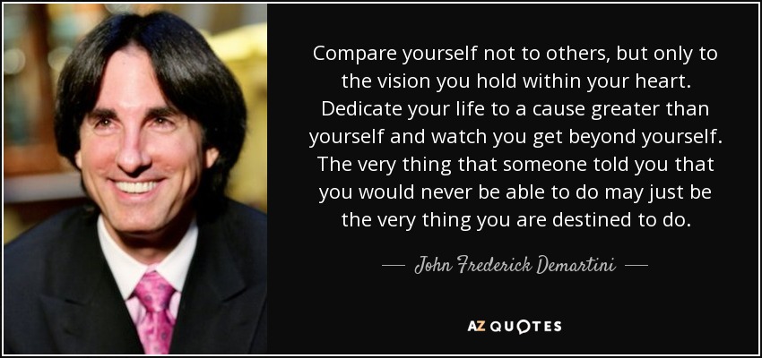 Compare yourself not to others, but only to the vision you hold within your heart. Dedicate your life to a cause greater than yourself and watch you get beyond yourself. The very thing that someone told you that you would never be able to do may just be the very thing you are destined to do. - John Frederick Demartini
