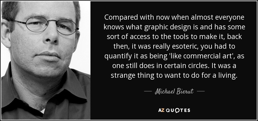 Compared with now when almost everyone knows what graphic design is and has some sort of access to the tools to make it, back then, it was really esoteric, you had to quantify it as being 'like commercial art', as one still does in certain circles. It was a strange thing to want to do for a living. - Michael Bierut