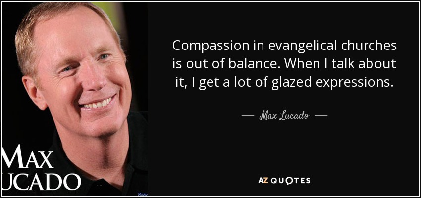 Compassion in evangelical churches is out of balance. When I talk about it, I get a lot of glazed expressions. - Max Lucado