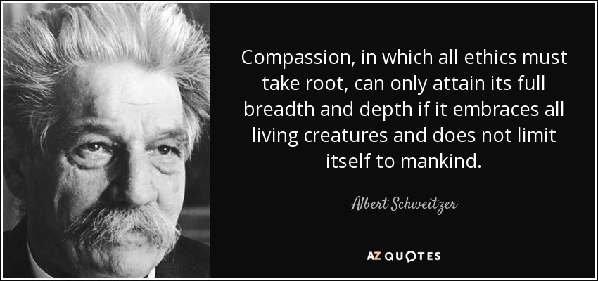 Compassion, in which all ethics must take root, can only attain its full breadth and depth if it embraces all living creatures and does not limit itself to mankind. - Albert Schweitzer