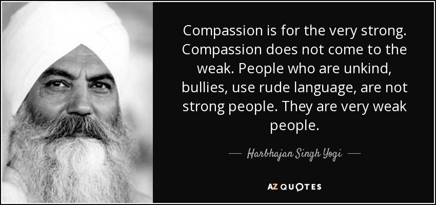 Compassion is for the very strong. Compassion does not come to the weak. People who are unkind, bullies, use rude language, are not strong people. They are very weak people. - Harbhajan Singh Yogi