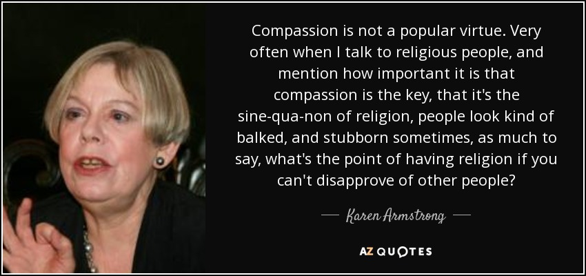 Compassion is not a popular virtue. Very often when I talk to religious people, and mention how important it is that compassion is the key, that it's the sine-qua-non of religion, people look kind of balked, and stubborn sometimes, as much to say, what's the point of having religion if you can't disapprove of other people? - Karen Armstrong