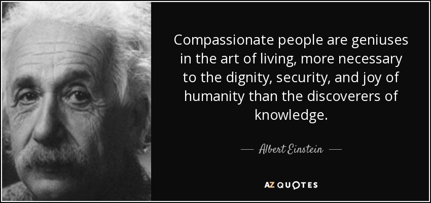 Compassionate people are geniuses in the art of living, more necessary to the dignity, security, and joy of humanity than the discoverers of knowledge. - Albert Einstein