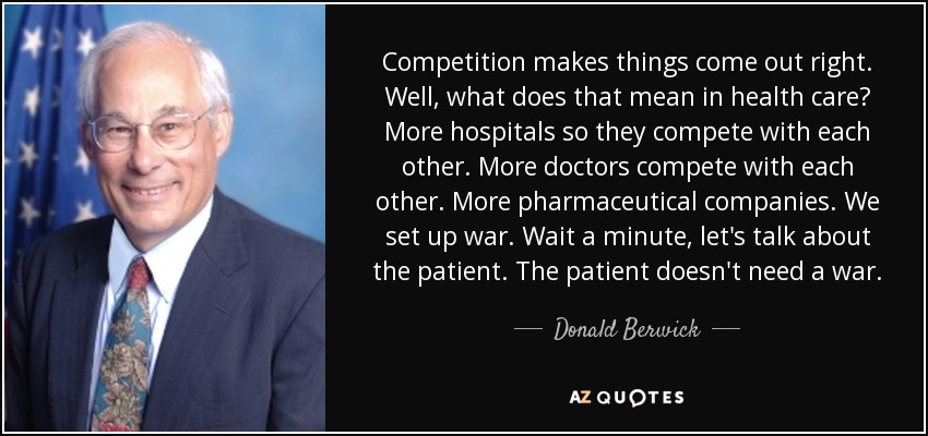 Competition makes things come out right. Well, what does that mean in health care? More hospitals so they compete with each other. More doctors compete with each other. More pharmaceutical companies. We set up war. Wait a minute, let's talk about the patient. The patient doesn't need a war. - Donald Berwick