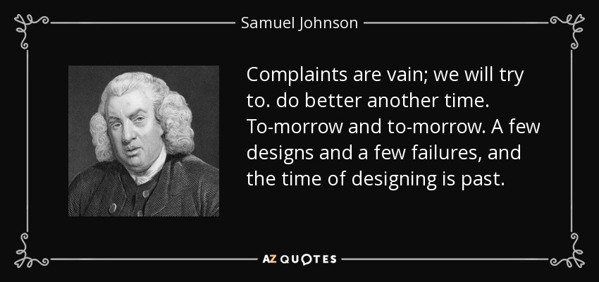 Complaints are vain; we will try to. do better another time. To-morrow and to-morrow. A few designs and a few failures, and the time of designing is past. - Samuel Johnson