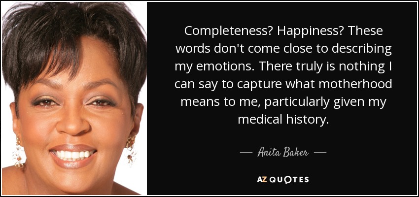 Completeness? Happiness? These words don't come close to describing my emotions. There truly is nothing I can say to capture what motherhood means to me, particularly given my medical history. - Anita Baker