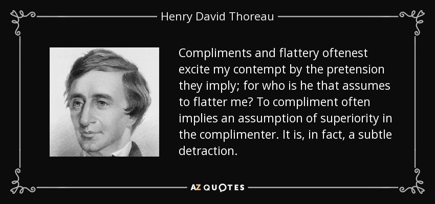 Compliments and flattery oftenest excite my contempt by the pretension they imply; for who is he that assumes to flatter me? To compliment often implies an assumption of superiority in the complimenter. It is, in fact, a subtle detraction. - Henry David Thoreau