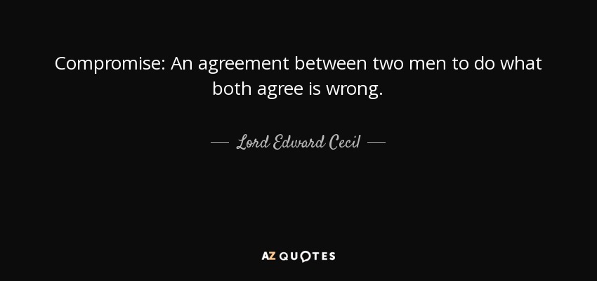 Compromise: An agreement between two men to do what both agree is wrong. - Lord Edward Cecil
