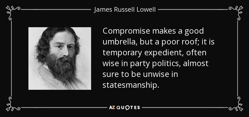 Compromise makes a good umbrella, but a poor roof; it is temporary expedient, often wise in party politics, almost sure to be unwise in statesmanship. - James Russell Lowell
