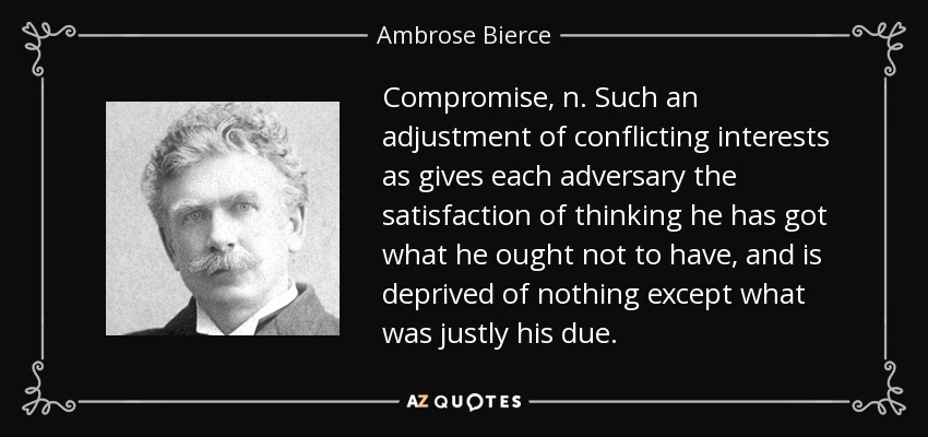 Compromise, n. Such an adjustment of conflicting interests as gives each adversary the satisfaction of thinking he has got what he ought not to have, and is deprived of nothing except what was justly his due. - Ambrose Bierce