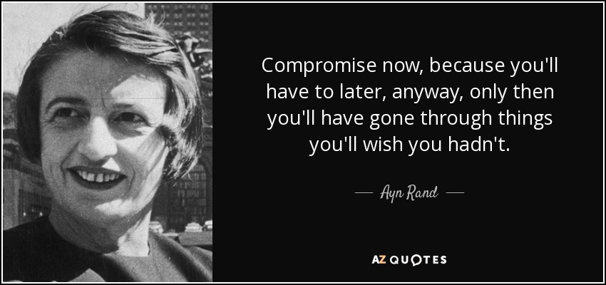 Compromise now, because you'll have to later, anyway, only then you'll have gone through things you'll wish you hadn't. - Ayn Rand