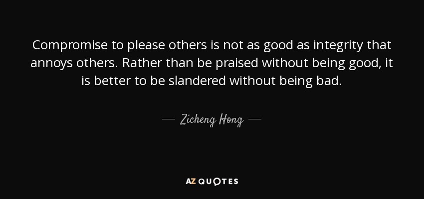 Compromise to please others is not as good as integrity that annoys others. Rather than be praised without being good, it is better to be slandered without being bad. - Zicheng Hong