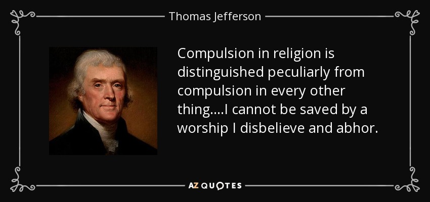 Compulsion in religion is distinguished peculiarly from compulsion in every other thing. ...I cannot be saved by a worship I disbelieve and abhor. - Thomas Jefferson