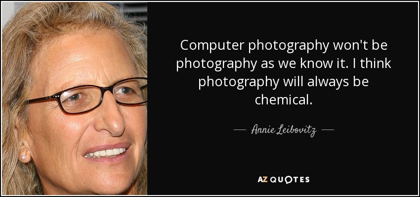Computer photography won't be photography as we know it. I think photography will always be chemical. - Annie Leibovitz
