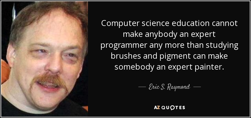 Computer science education cannot make anybody an expert programmer any more than studying brushes and pigment can make somebody an expert painter. - Eric S. Raymond