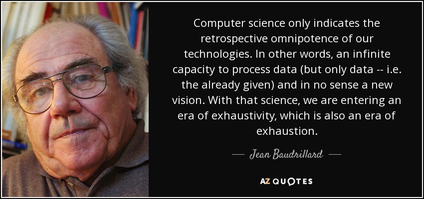 Computer science only indicates the retrospective omnipotence of our technologies. In other words, an infinite capacity to process data (but only data -- i.e. the already given) and in no sense a new vision. With that science, we are entering an era of exhaustivity, which is also an era of exhaustion. - Jean Baudrillard