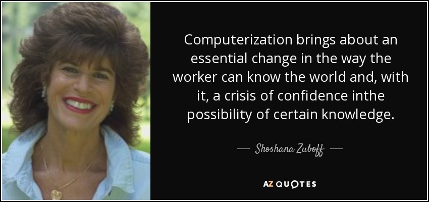 Computerization brings about an essential change in the way the worker can know the world and, with it, a crisis of confidence inthe possibility of certain knowledge. - Shoshana Zuboff