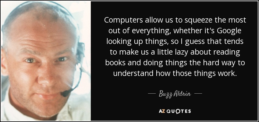 Computers allow us to squeeze the most out of everything, whether it's Google looking up things, so I guess that tends to make us a little lazy about reading books and doing things the hard way to understand how those things work. - Buzz Aldrin