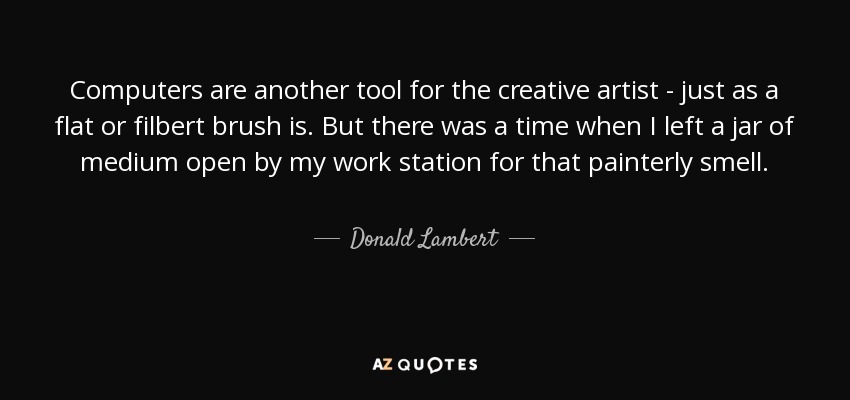 Computers are another tool for the creative artist - just as a flat or filbert brush is. But there was a time when I left a jar of medium open by my work station for that painterly smell. - Donald Lambert