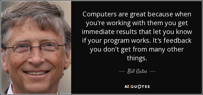 Computers are great because when you're working with them you get immediate results that let you know if your program works. It's feedback you don't get from many other things. - Bill Gates