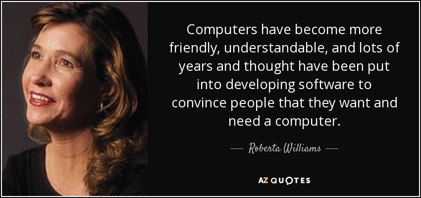 Computers have become more friendly, understandable, and lots of years and thought have been put into developing software to convince people that they want and need a computer. - Roberta Williams