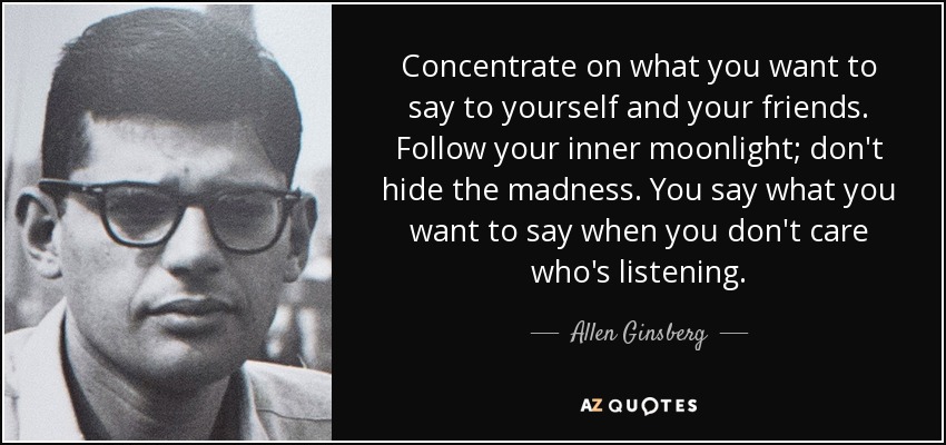 Concentrate on what you want to say to yourself and your friends. Follow your inner moonlight; don't hide the madness. You say what you want to say when you don't care who's listening. - Allen Ginsberg