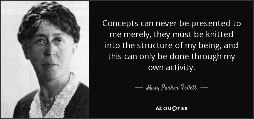 Concepts can never be presented to me merely, they must be knitted into the structure of my being, and this can only be done through my own activity. - Mary Parker Follett