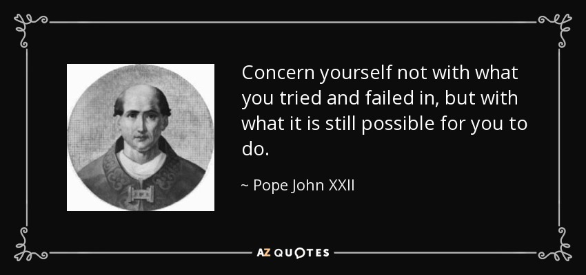 Concern yourself not with what you tried and failed in, but with what it is still possible for you to do. - Pope John XXII