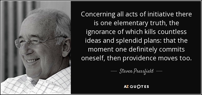 Concerning all acts of initiative there is one elementary truth, the ignorance of which kills countless ideas and splendid plans: that the moment one definitely commits oneself, then providence moves too. - Steven Pressfield
