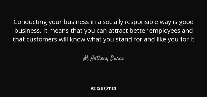 Conducting your business in a socially responsible way is good business. It means that you can attract better employees and that customers will know what you stand for and like you for it - M. Anthony Burns