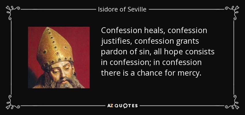 Confession heals, confession justifies, confession grants pardon of sin, all hope consists in confession; in confession there is a chance for mercy. - Isidore of Seville