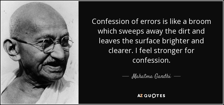 Confession of errors is like a broom which sweeps away the dirt and leaves the surface brighter and clearer. I feel stronger for confession. - Mahatma Gandhi