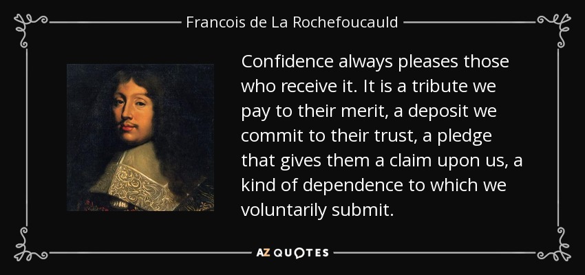 Confidence always pleases those who receive it. It is a tribute we pay to their merit, a deposit we commit to their trust, a pledge that gives them a claim upon us, a kind of dependence to which we voluntarily submit. - Francois de La Rochefoucauld
