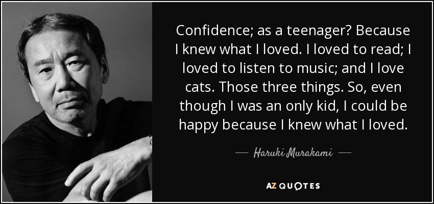 Confidence; as a teenager? Because I knew what I loved. I loved to read; I loved to listen to music; and I love cats. Those three things. So, even though I was an only kid, I could be happy because I knew what I loved. - Haruki Murakami